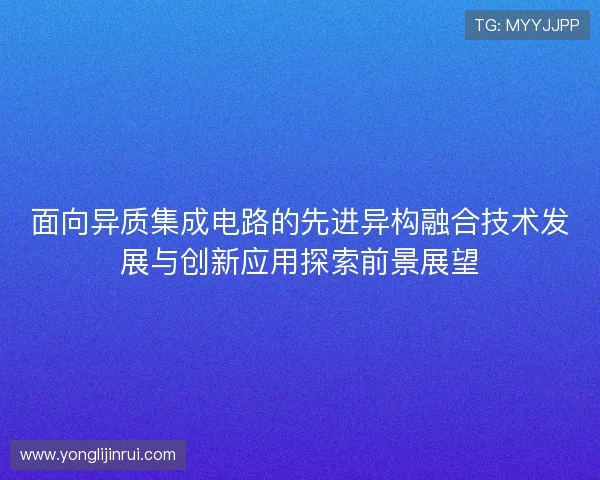 面向异质集成电路的先进异构融合技术发展与创新应用探索前景展望 面向异质集成电路的先进异构融合技术发展与创新应用探索前景展望
